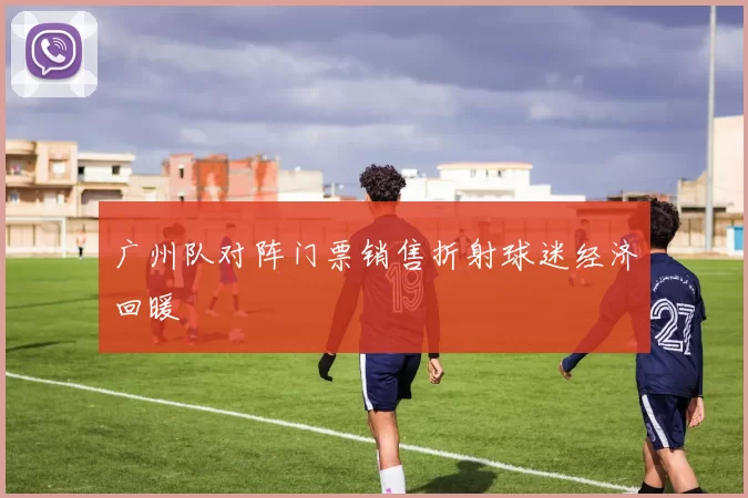 广州队对阵门票销售折射球迷经济回暖