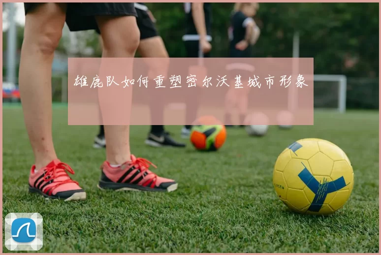 雄鹿队如何重塑密尔沃基城市形象