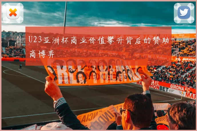 U23亚洲杯商业价值攀升背后的赞助商博弈