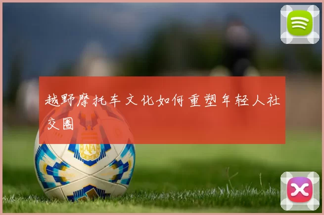 越野摩托车文化如何重塑年轻人社交圈